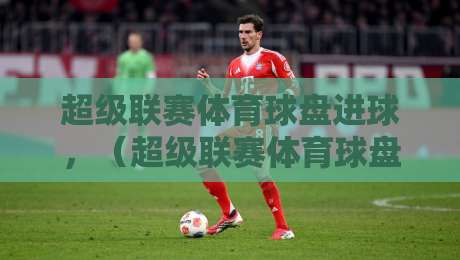 超级联赛体育球盘进球，（超级联赛体育球盘）2026赛季进球趋势与数据解读