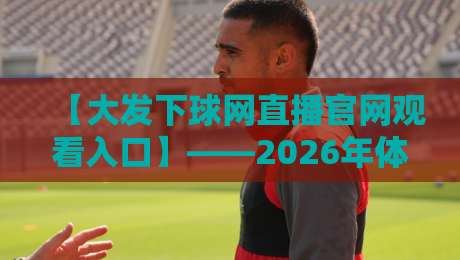 【大发下球网直播官网观看入口】——2026年体育迷必备的观赛攻略