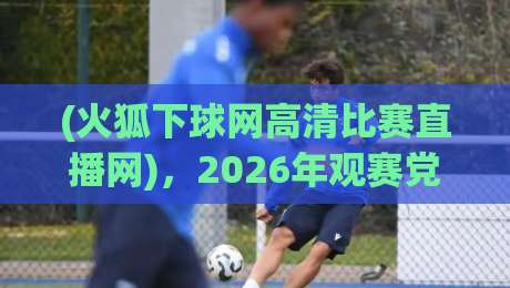 (火狐下球网高清比赛直播网),2026年观赛党必看的实战测评来咯 (火狐下球网高清比赛直播网),2026年观赛党必看的实战测评来咯