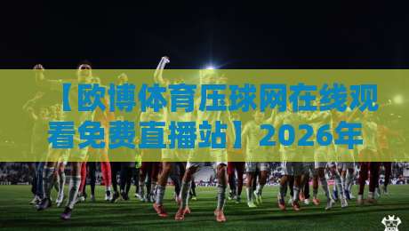 【欧博体育压球网在线观看免费直播站】2026年最全观赛攻略与实测体验