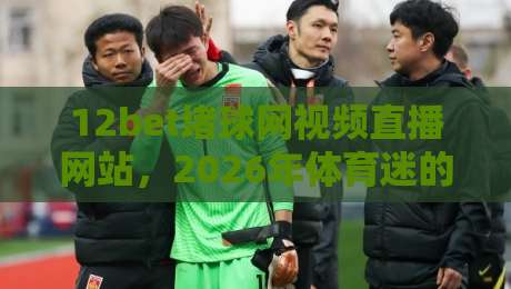 12bet堵球网视频直播网站,2026年体育迷的新选择? 12bet堵球网视频直播网站,2026年体育迷的新选择?