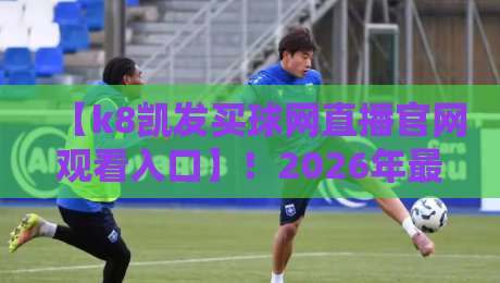 【k8凯发买球网直播官网观看入口】！2026年最新观看指南与实用技巧