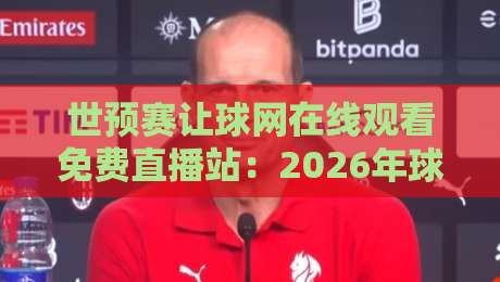 世预赛让球网在线观看免费直播站:2026年球迷必备观赛指南与避坑技巧 世预赛让球网在线观看免费直播站:2026年球迷必备观赛指南与避坑技巧