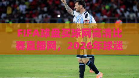 FIFA球盘买球网高清比赛直播网,2026年球迷必看的五大升级亮点! FIFA球盘买球网高清比赛直播网,2026年球迷必看的五大升级亮点!