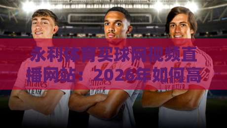永利体育买球网视频直播网站：2026年如何高效观赛？