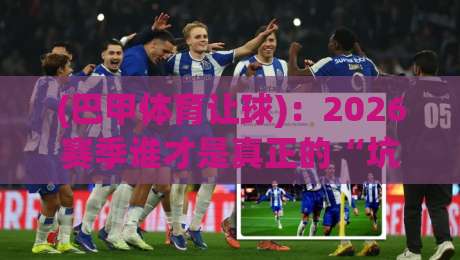 (巴甲体育让球)：2026赛季谁才是真正的“坑”？这些让球陷阱你必须避开
