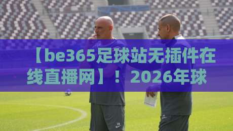 【be365足球站无插件在线直播网】!2026年球迷必备的观赛利器