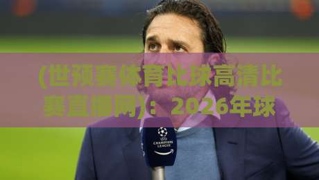(世预赛体育比球高清比赛直播网)：2026年球迷必知的五大真相与实战指南