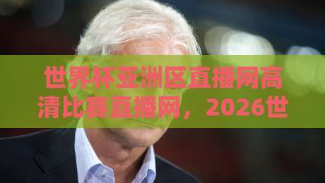 世界杯亚洲区直播网高清比赛直播网，2026世预赛观赛指南与实用推荐