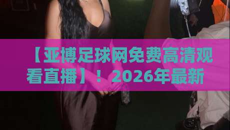【亚博足球网免费高清观看直播】!2026年最新观赛指南与实战技巧 【亚博足球网免费高清观看直播】!2026年最新观赛指南与实战技巧