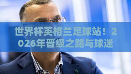 世界杯英格兰足球站！2026年晋级之路与球迷观赛全解析