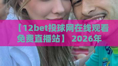 【12bet投球网在线观看免费直播站】 2026年体育迷必藏的4大观赛技巧与实用指南