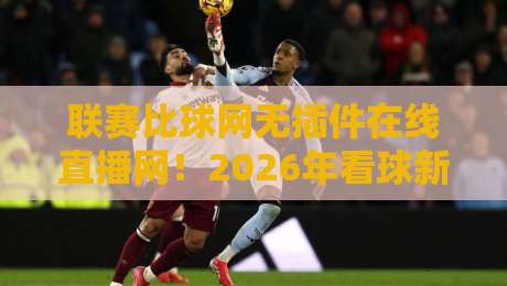 联赛比球网无插件在线直播网！2026年看球新选择，这三招让你告别卡顿烦恼