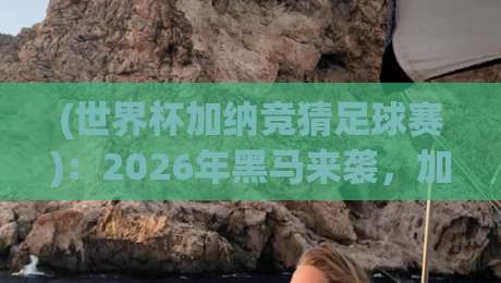 (世界杯加纳竞猜足球赛)：2026年黑马来袭，加纳队赔率与投注策略全解析