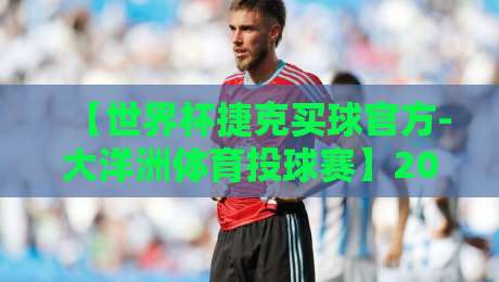 【世界杯捷克买球官方-大洋洲体育投球赛】2026年最新动态与投注全攻略