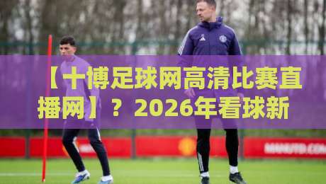 【十博足球网高清比赛直播网】？2026年看球新姿势，你真得试试