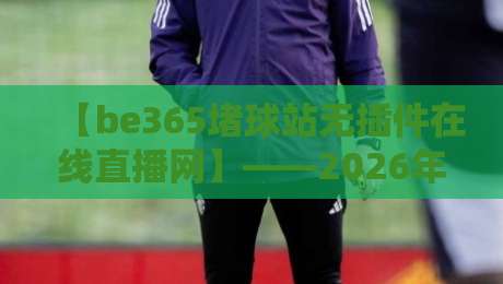 【be365堵球站无插件在线直播网】——2026年球迷首选的无卡顿观赛新体验 【be365堵球站无插件在线直播网】——2026年球迷首选的无卡顿观赛新体验