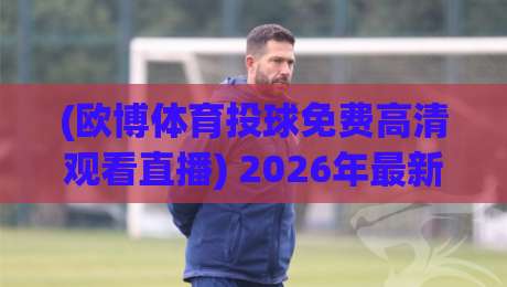 (欧博体育投球免费高清观看直播) 2026年最新体验：如何零成本获取4K超清投球直播？附平台对比与避坑指南