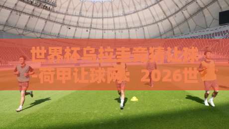 世界杯乌拉圭竞猜让球-荷甲让球网：2026世界杯预选赛乌拉圭让球盘深度解析