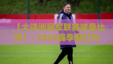 【大洋洲冠军联赛球盘比球】: 2026赛季盘口与比分深度解析，这些规律你注意到了吗？