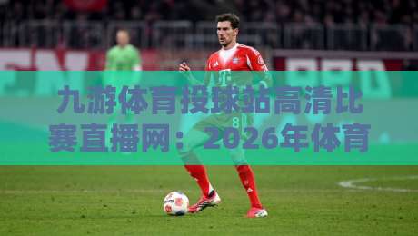 九游体育投球站高清比赛直播网：2026年体育迷必备的观赛新选择？