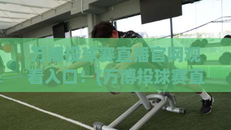 万博投球赛直播官网观看入口！(万博投球赛直播)2026年官方入口与实操详解