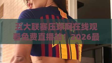 五大联赛压球网在线观看免费直播站!2026最新实测推荐与避坑指南 五大联赛压球网在线观看免费直播站!2026最新实测推荐与避坑指南