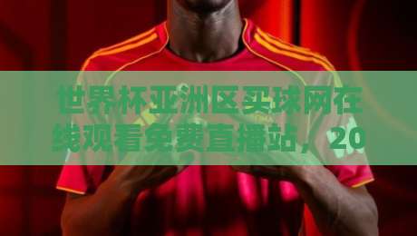 世界杯亚洲区买球网在线观看免费直播站，2026年球迷必备指南