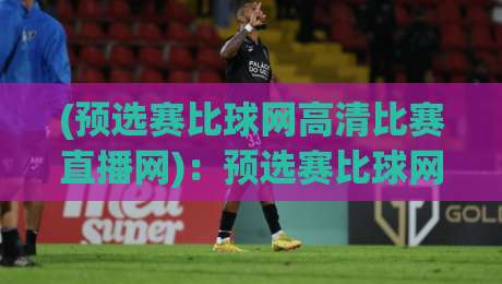 (预选赛比球网高清比赛直播网):预选赛比球网高清比赛直播网,2026观赛不踩坑指南 (预选赛比球网高清比赛直播网):预选赛比球网高清比赛直播网,2026观赛不踩坑指南