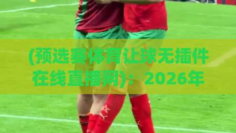(预选赛体育让球无插件在线直播网):2026年看球不再难,这几招让你稳稳找到真直播!