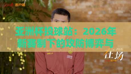 亚洲杯投球站：2026年新赛制下的攻防博弈与平民战术指南