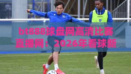 bt888球盘网高清比赛直播网:2026年看球新选择,高清直播体验究竟如何? bt888球盘网高清比赛直播网:2026年看球新选择,高清直播体验究竟如何?