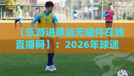 【乐游进球站无插件在线直播网】：2026年球迷必备的高清观赛神器