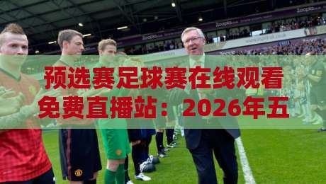 预选赛足球赛在线观看免费直播站：2026年五大平台实测，哪个最稳？