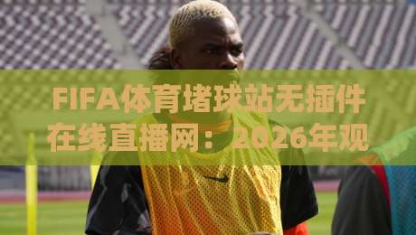 FIFA体育堵球站无插件在线直播网：2026年观赛体验全面升级，你还用传统平台吗？