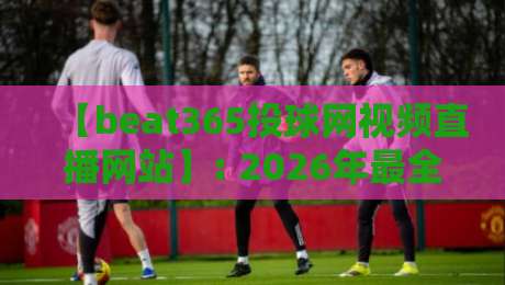 【beat365投球网视频直播网站】: 2026年最全观赛指南与实测体验
