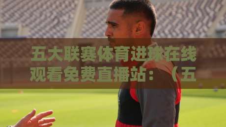 五大联赛体育进球在线观看免费直播站：（五大联赛）2026年这些站点让你过足瘾