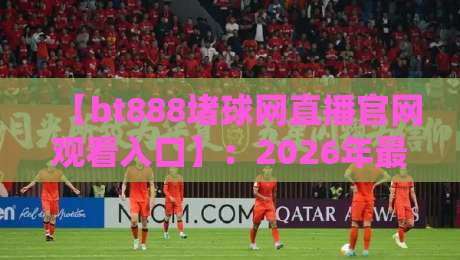 【bt888堵球网直播官网观看入口】:2026年最新观赛指南与避坑建议