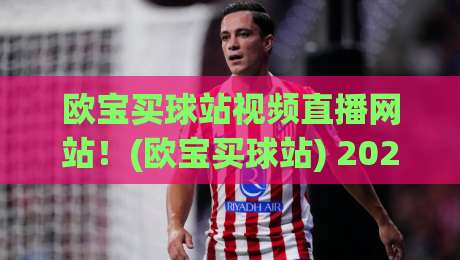 欧宝买球站视频直播网站！(欧宝买球站) 2026年真实用户实测与热门赛事观赛指南