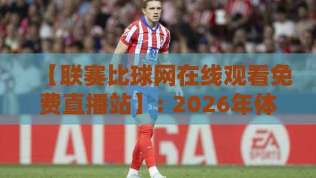 【联赛比球网在线观看免费直播站】: 2026年体育迷的终极观赛指南