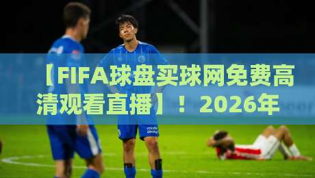 【FIFA球盘买球网免费高清观看直播】！2026年最新观赛渠道与避坑指南
