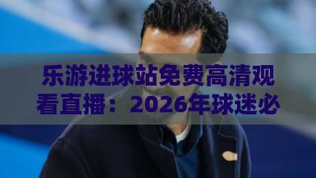 乐游进球站免费高清观看直播：2026年球迷必备的观赛神器与实战技巧