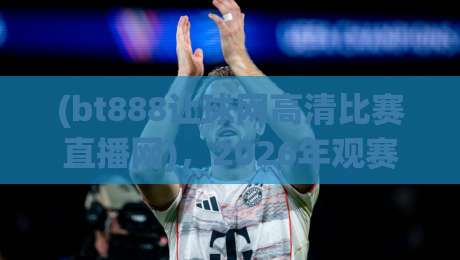 (bt888让球网高清比赛直播网)，2026年观赛体验全面升级！