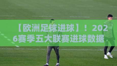 【欧洲足球进球】！2026赛季五大联赛进球数据深度解析与趋势洞察