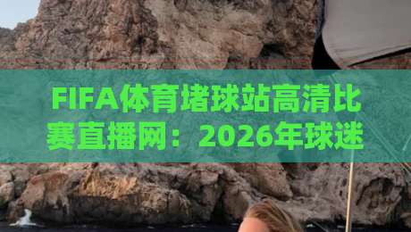 FIFA体育堵球站高清比赛直播网：2026年球迷必看的五大观赛理由