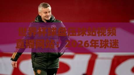 世界杯球盘压球站视频直播网站:2026年球迷必看的五大观赛平台 世界杯球盘压球站视频直播网站:2026年球迷必看的五大观赛平台