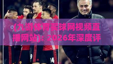 (九游体育买球网视频直播网站): 2026年深度评测与使用指南