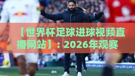 【世界杯足球进球视频直播网站】: 2026年观赛新选择，这些平台让你不错过每个经典瞬间