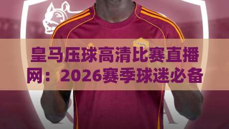 皇马压球高清比赛直播网：2026赛季球迷必备观赛指南