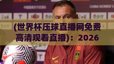 (世界杯压球直播网免费高清观看直播)：2026年球迷必藏的观赛秘籍与避坑指南